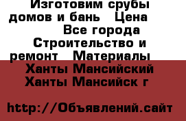  Изготовим срубы домов и бань › Цена ­ 1 000 - Все города Строительство и ремонт » Материалы   . Ханты-Мансийский,Ханты-Мансийск г.